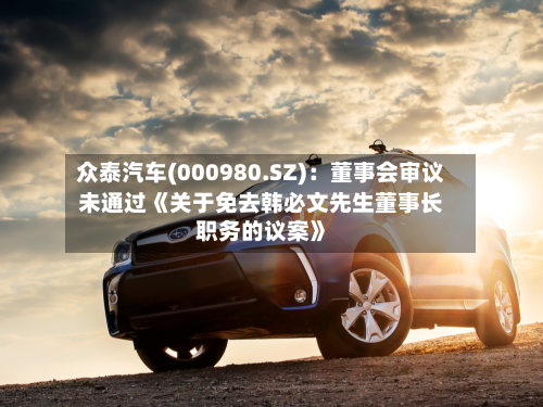 众泰汽车(000980.SZ)：董事会审议未通过《关于免去韩必文先生董事长职务的议案》-第2张图片