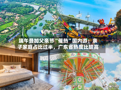 端午叠加父亲节“催热	”国内游：亲子家庭占比过半，广东省热度比较高-第2张图片