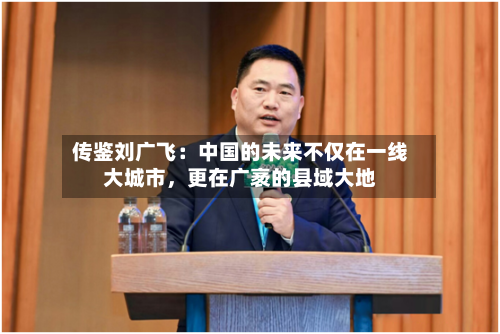 传鉴刘广飞：中国的未来不仅在一线大城市，更在广袤的县域大地-第2张图片