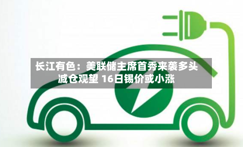 长江有色：美联储主席首秀来袭多头减仓观望 16日锡价或小涨-第2张图片