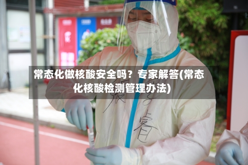 常态化做核酸安全吗?专家解答(常态化核酸检测管理办法)